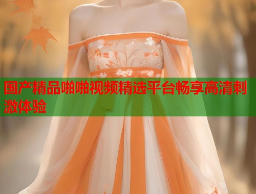 国产精品啪啪视频精选平台畅享高清刺激体验