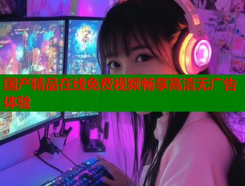 国产精品在线免费视频畅享高清无广告体验