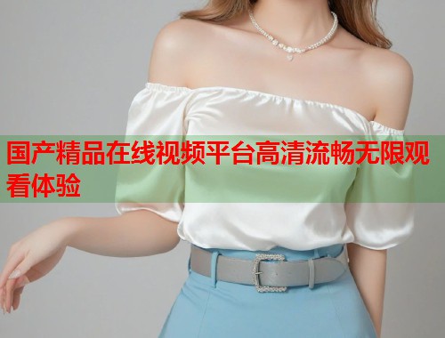 国产精品在线视频平台高清流畅无限观看体验