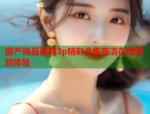 国产精品视频3p精彩合集高清在线播放体验