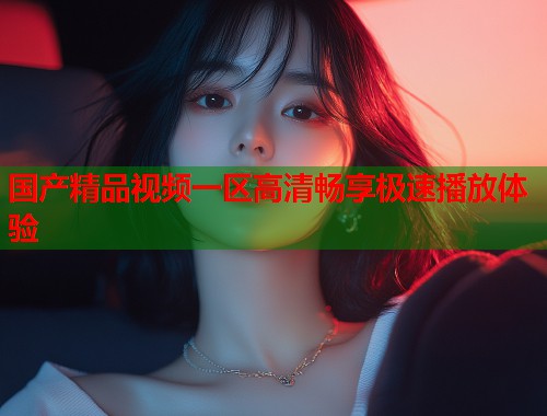 国产精品视频一区高清畅享极速播放体验