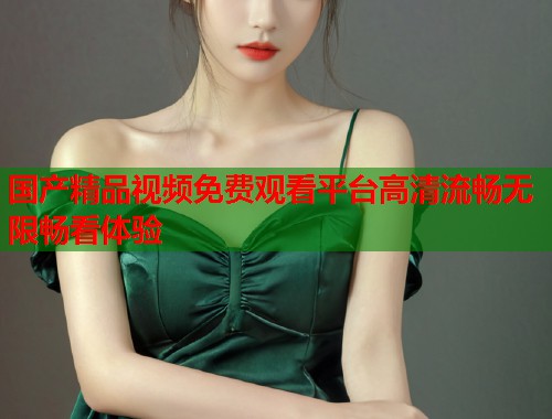 国产精品视频免费观看平台高清流畅无限畅看体验