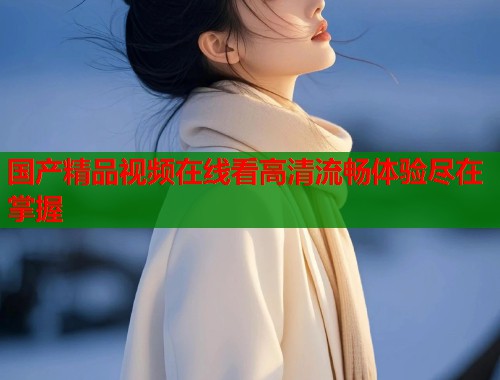 国产精品视频在线看高清流畅体验尽在掌握
