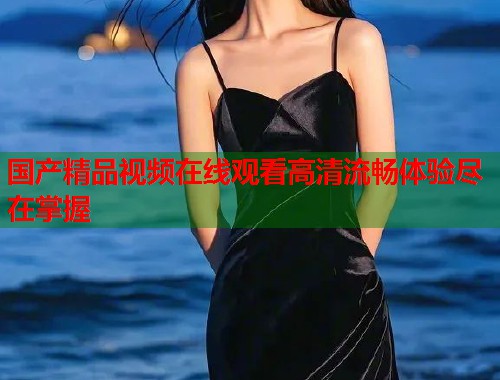 国产精品视频在线观看高清流畅体验尽在掌握