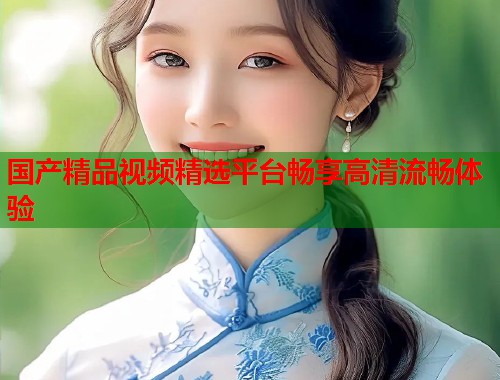 国产精品视频精选平台畅享高清流畅体验