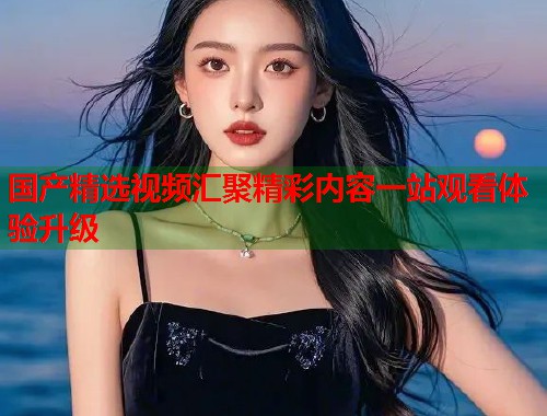 国产精选视频汇聚精彩内容一站观看体验升级