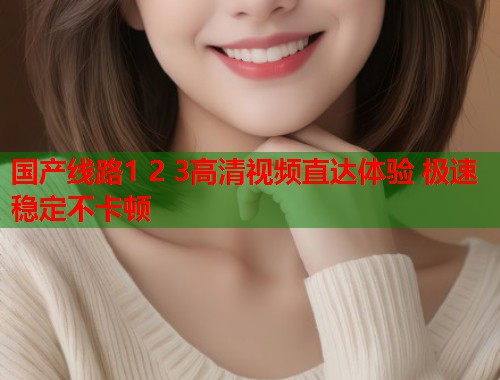 国产线路1 2 3高清视频直达体验 极速稳定不卡顿
