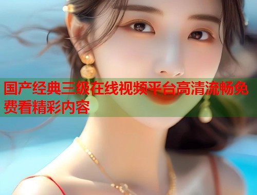 国产经典三级在线视频平台高清流畅免费看精彩内容