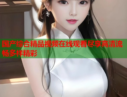 国产综合精品视频在线观看尽享高清流畅多样精彩