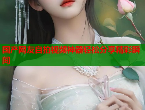 国产网友自拍视频神器轻松分享精彩瞬间