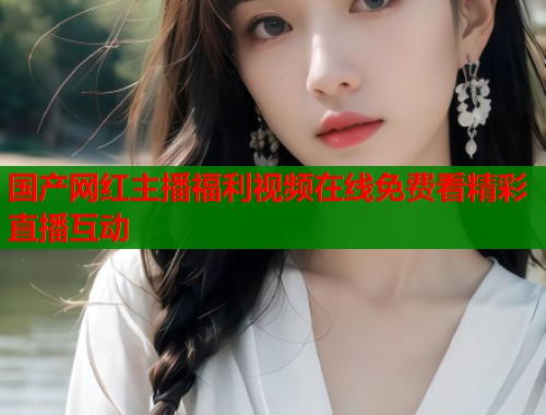 国产网红主播福利视频在线免费看精彩直播互动
