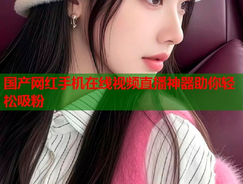 国产网红手机在线视频直播神器助你轻松吸粉