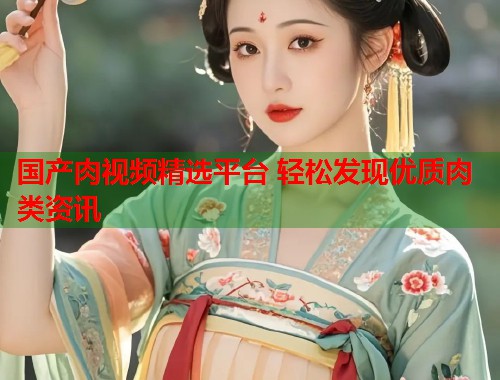国产肉视频精选平台 轻松发现优质肉类资讯