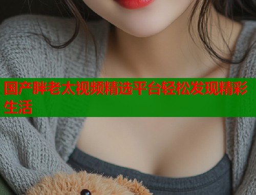 国产胖老太视频精选平台轻松发现精彩生活