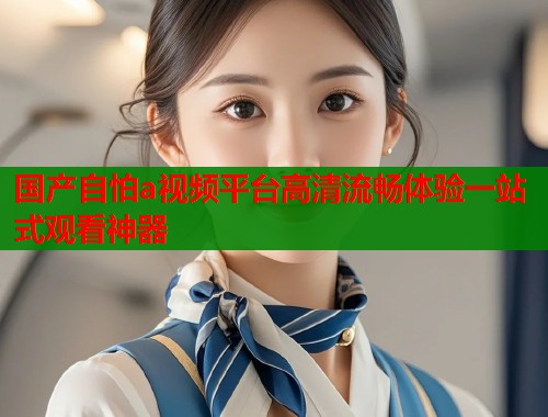 国产自怕a视频平台高清流畅体验一站式观看神器
