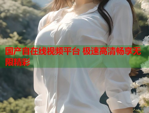 国产自在线视频平台 极速高清畅享无限精彩