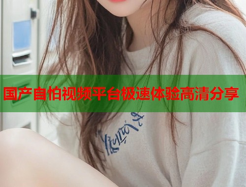 国产自怕视频平台极速体验高清分享