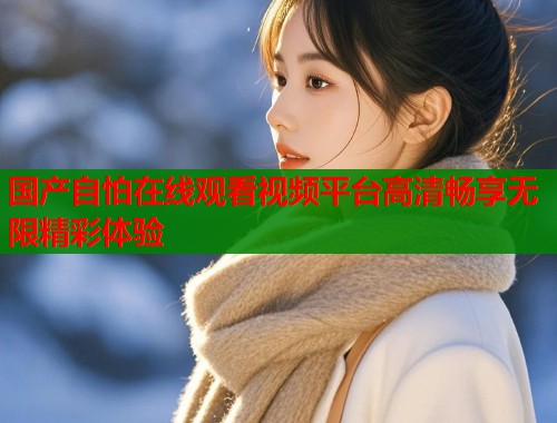 国产自怕在线观看视频平台高清畅享无限精彩体验