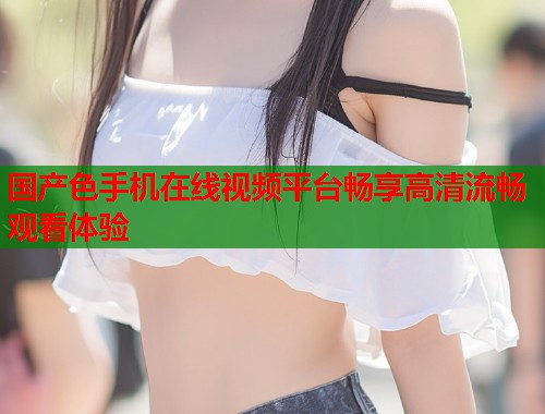 国产色手机在线视频平台畅享高清流畅观看体验