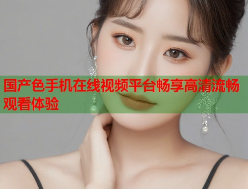 国产色手机在线视频平台畅享高清流畅观看体验