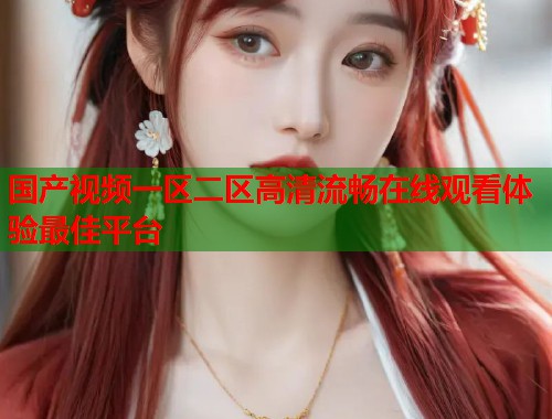 国产视频一区二区高清流畅在线观看体验最佳平台