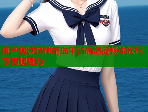 国产视频丝袜精选平台高清流畅体验尽享美腿魅力