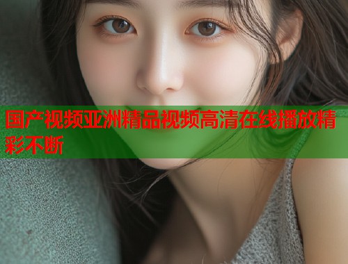 国产视频亚洲精品视频高清在线播放精彩不断