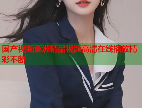 国产视频亚洲精品视频高清在线播放精彩不断