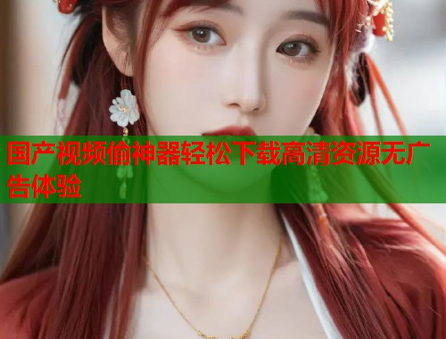 国产视频偷神器轻松下载高清资源无广告体验