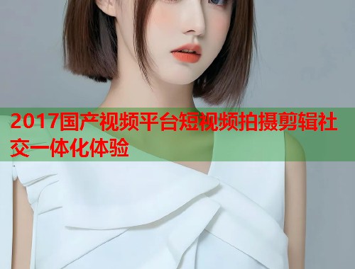 2017国产视频平台短视频拍摄剪辑社交一体化体验