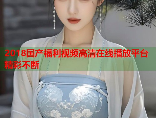 2018国产福利视频高清在线播放平台精彩不断