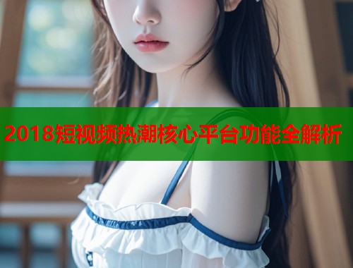 2018短视频热潮核心平台功能全解析