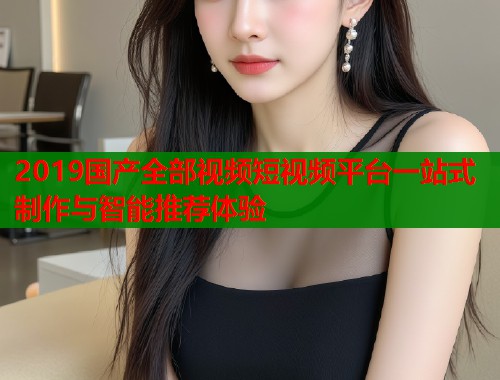 2019国产全部视频短视频平台一站式制作与智能推荐体验