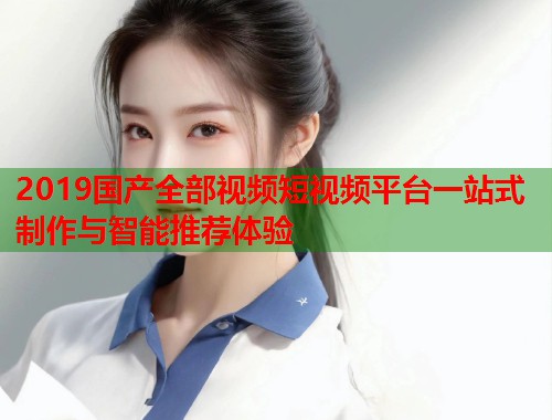 2019国产全部视频短视频平台一站式制作与智能推荐体验