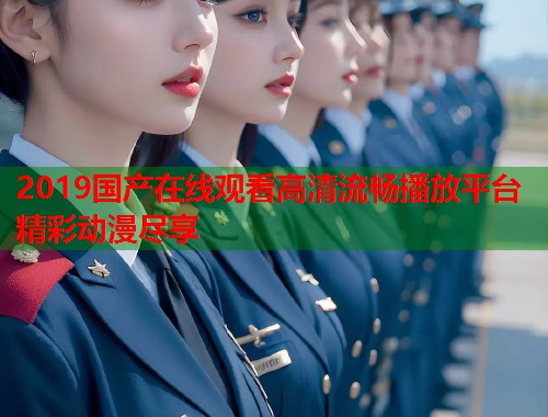 2019国产在线观看高清流畅播放平台精彩动漫尽享