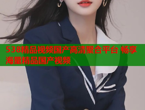 538精品视频国产高清聚合平台 畅享海量精品国产视频