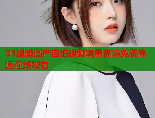 91视频国产自拍视频海量高清免费高速在线观看