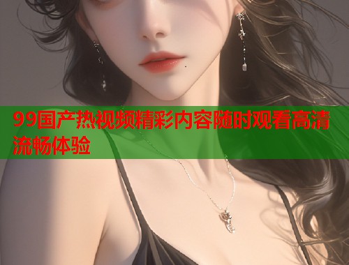 99国产热视频精彩内容随时观看高清流畅体验