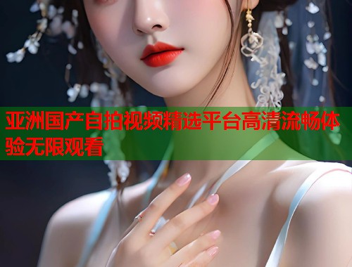 亚洲国产自拍视频精选平台高清流畅体验无限观看