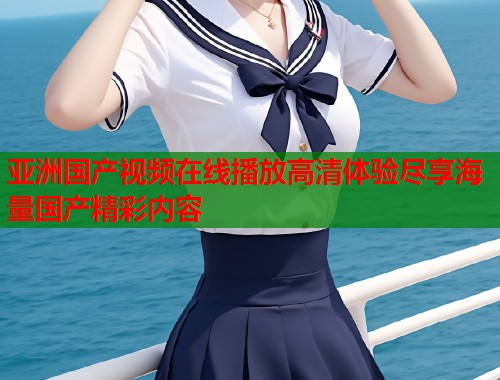 亚洲国产视频在线播放高清体验尽享海量国产精彩内容