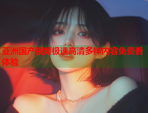 亚洲国产视频极速高清多样内容免费看体验
