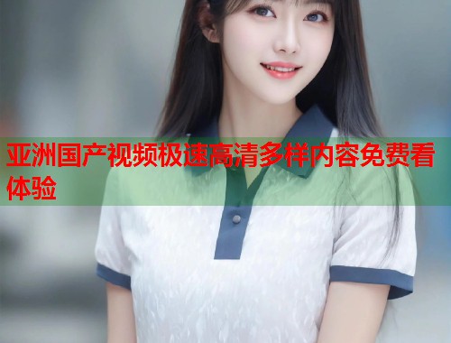 亚洲国产视频极速高清多样内容免费看体验