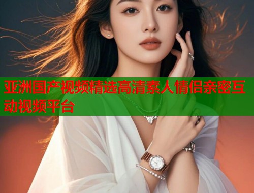 亚洲国产视频精选高清素人情侣亲密互动视频平台