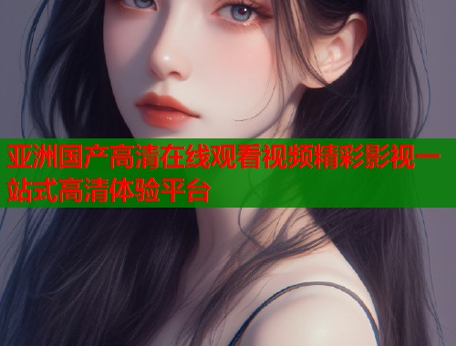 亚洲国产高清在线观看视频精彩影视一站式高清体验平台