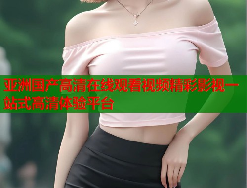 亚洲国产高清在线观看视频精彩影视一站式高清体验平台