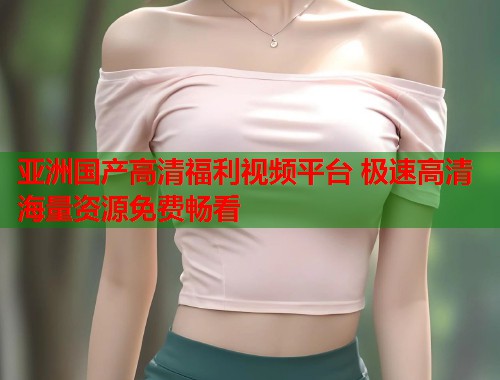 亚洲国产高清福利视频平台 极速高清海量资源免费畅看