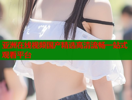 亚洲在线视频国产精选高清流畅一站式观看平台