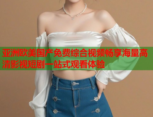 亚洲欧美国产免费综合视频畅享海量高清影视短剧一站式观看体验