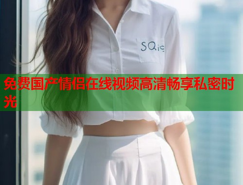 免费国产情侣在线视频高清畅享私密时光