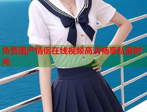 免费国产情侣在线视频高清畅享私密时光